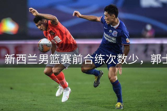 新西兰男篮赛前合练次数少，郭士强谈队员疲劳问题