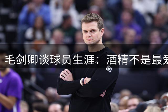 毛剑卿谈球员生涯：酒精不是最爱，热闹氛围让我难抗拒