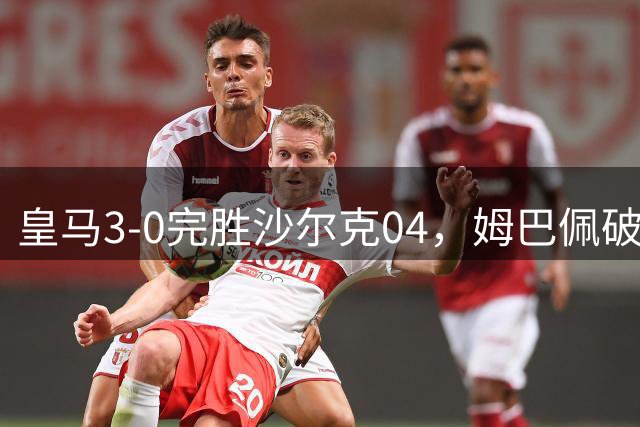 皇马3-0完胜沙尔克04，姆巴佩破门，穆帅上任首次率队豪取3连胜