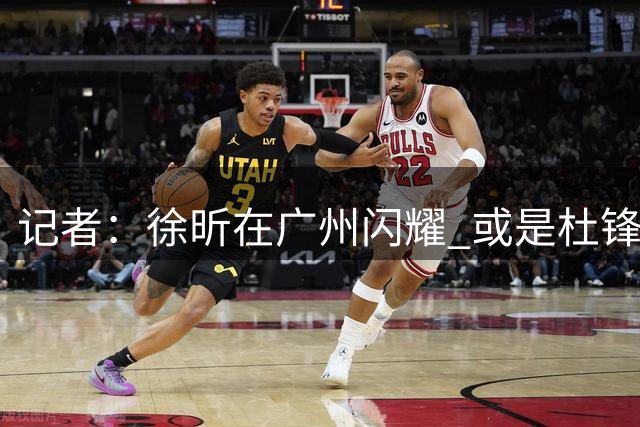 记者：徐昕在广州闪耀 或是杜锋离任广东男篮主帅的最后一根稻草