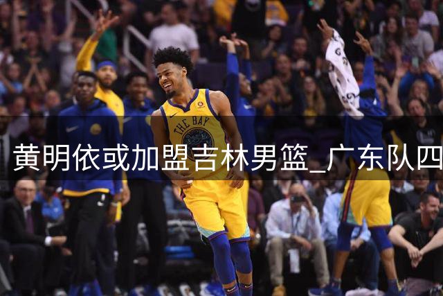 黄明依或加盟吉林男篮 广东队四号位竞争激烈致新星出走