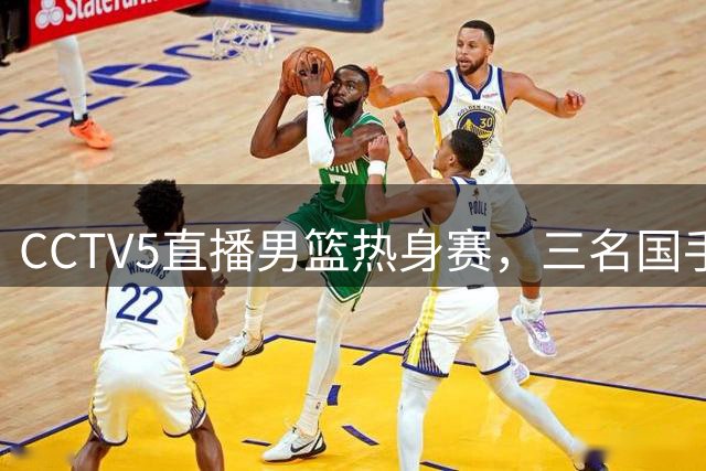 CCTV5直播男篮热身赛，三名国手面临淘汰危机